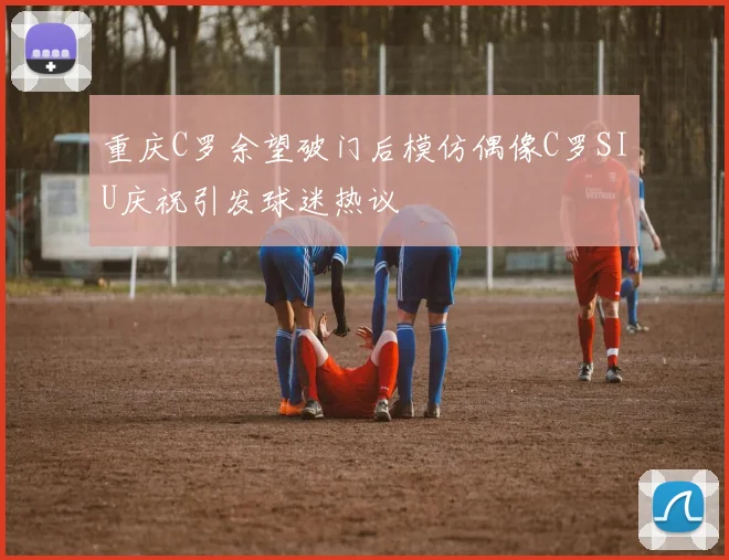 重庆C罗余望破门后模仿偶像C罗SIU庆祝引发球迷热议